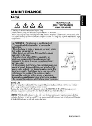 Page 18ENGLISH-17
ENGLISH
MAINTENANCE MAINTENANCE
Lamp
HIGH VOLTAGE
HIGH TEMPERATURE
HIGH PRESSURE
Contact your dealer before replacing the lamp.
For the optional lamp, see the item “Optional Parts” of the Table 12.
Before replacing the lamp, switch power OFF, remove the power cord from the power outlet, and
wait approximately 45 minutes until the lamp has cooled. The lamp may explode if handled at high
temperatures.
Lamp Life
Projector lamps have a finite life. The image will become darker, and hues will...