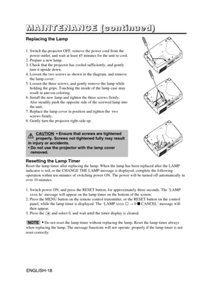 Page 19ENGLISH-18ENGLISH-18
M M M M
A A A A
I I I I
N N N N
T T T T
E E E E
N N N N
A A A A
N N N N
C C C C
E E E E
       
( ( ( (
c c c c
o o o o
n n n n
t t t t
i i i i
n n n n
u u u u
e e e e
d d d d
) ) ) )
Replacing the Lamp
1. Switch the projector OFF, remove the power cord from the
power outlet, and wait at least 45 minutes for the unit to cool.
2. Prepare a new lamp.
3. Check that the projector has cooled sufficiently, and gently
turn it upside down.
4. Loosen the two screws as shown in the diagram,...