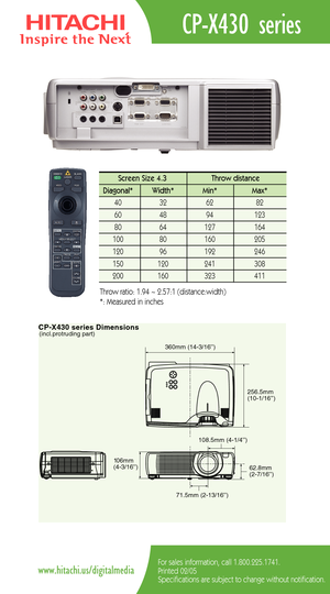 Page 2CPX430 series Dimensions(incl.protruding part)
62.8mm
(27/16’’) 360mm (143/16’’)
256.5mm
(101/16’’)
108.5mm (41/4’’)
71.5mm (213/16’’) 106mm
(43/16’’)
CPX430 series
For sales information, call 1.800.225.1741.
Printed 02/05
Specifications are subject to change without notification.www.hitachi.us/digitalmedia
Screen Size 4.3  Throw distance 
Diagonal*   Width* Min*  Max*  
40   32   62   82  
60   48   94   123  
80   64   127   164   
100   80    160   205  
120   96    192    246   
150   120    241...