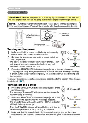 Page 16
16

Power on/off
Power on/off
WARNING  ►When the power is on, a strong light is emitted. Do not look into 
the lens of projector. Also do not peep at the inside of projector through a hole.
NOTE  • Turn the power on/off in right order. Please power on the projector prior 
to the connected devices. Power off the projector later than the connected devices.
Power switch
STANDBY/ON button
POWER indicator
Turning on the power
1. Make sure that the power cord is ﬁ rmly and correctly 
connected to the...