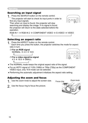 Page 18
18

Operating
Adjusting the zoom and focus
1. Use the zoom knob to adjust the screen size. 
2. Use the focus ring to focus the picture.
Selecting an aspect ratio
1. Press the ASPECT button on the remote control.  
Each time you press the button, the projector switches the mode for aspect 
ratio in turn. 
For an RGB signal
NORMAL  4:3  16:9
  
For a video signal/no signal 
4:3  16:9  SMALL
  
● The NORMAL mode keeps the original aspect ratio of the signal.
● For an HDTV signal of 1125i (1080i) or...