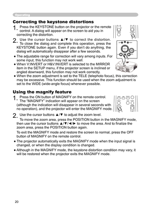 Page 20
20

Using the magnify feature

1. 
Press the ON button of MAGNIFY on the remote control.  

The “MAGNIFY” indication will appear on the screen 

(although the indication will disappear in several seconds with 

no operation), and the projector will enter the MAGNIFY mode.

2. 
Use the cursor buttons ▲/▼ to adjust the zoom level. 

To move the zoom area, press the POSITION button in the MAGNIFY mode, 

then use the cursor buttons ▲/▼/◄/► to move the area. And to ﬁ nalize the 

zoom area, press the...