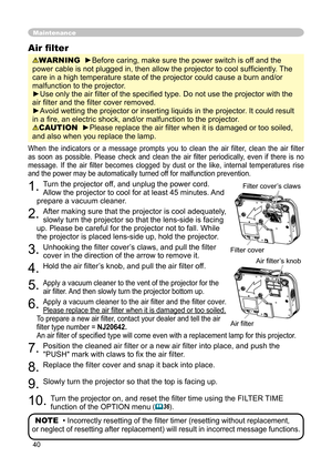 Page 40
40

Maintenance
When  the  indicators  or  a  message  prompts  you  to  clean  the  air  filter,  clean  the  air  filter 
as  soon  as  possible.  Please  check  and  clean  the  air  ﬁ lter  periodically,  even  if  there  is  no 
message.  If  the  air  ﬁ lter  becomes  clogged  by  dust  or  the  like,  internal  temperatures  rise 
and the power may be automatically turned off for malfunction prevention.
1. Turn the projector off, and unplug the power cord. 
Allow the projector to cool for at...