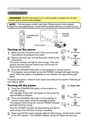 Page 16
16

STANDBY/ONVIDEOUPDOWNBLANK
ASPECTPUSH
LASERINDICATOR
LASER
RGB
ENTER
ONOFF
ESCPOSITIONMAGNIFYMUTEKEYSTONEFREEZEONE TOUCH
AUTO PA
GE
MENURESETVOLUME

ST
ANDBY/ON
INPU
T KEYS TONE
RESE
TMENU
POWER T E M P L A M P

Power on/off
Power on/off
WARNING  ►When the power is on, a strong light is emitted. Do not look 
into the lens or vents of the projector.
NOTE  • Turn the power on/off in right order. Please power on the projector 
before the connected devices. Power off the projector after the connected...