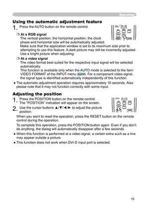 Page 19
19

Operating
Using the automatic adjustment feature
1. Press the AUTO button on the remote control. 
At a RGB signal
The vertical position, the horizontal position, the clock 
phase and horizontal size will be automatically adjusted.
Make sure that the application window is set to its maximum size prior to 
attempting to use this feature. A dark picture may still be incorrectly adjusted. 
Use a bright picture when adjusting.
At a video signal
The video formatbest suited for the respective input...