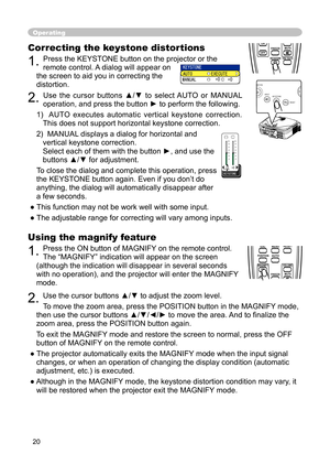 Page 20
20

Using the magnify feature

1. 
Press the ON button of MAGNIFY on the remote control.  

The “MAGNIFY” indication will appear on the screen 

(although the indication will disappear in several seconds 

with no operation), and the projector will enter the MAGNIFY 

mode.

2. 
Use the cursor buttons ▲/▼ to adjust the zoom level. 

To move the zoom area, press the POSITION button in the MAGNIFY mode, 

then use the cursor buttons ▲/▼/◄/► to move the area. And to ﬁ nalize the 

zoom area, press the...