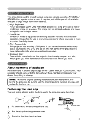 Page 3
3

Projector features / Preparations
Projector features
This projector is used to project various computer signals as well as NTSC/PAL/
SECAM video signals onto a screen. It requires just a little space for installation 
and gets a large image from short distance.
 High Brightness
Newly developed 230W UHB (Ultra High Brightness) lamp gives you a higher 
brightness image on a screen. The image can be still kept as bright and clean 
enough for use in bright rooms.
 Low Noise
WHISPER mode is equipped for...