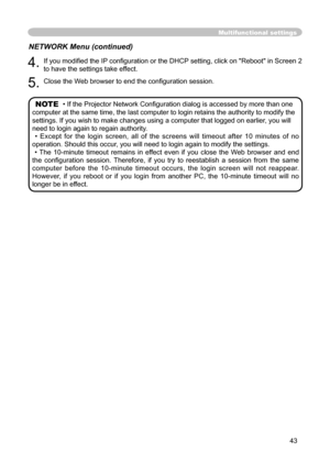 Page 43
43

4. 
If you modiﬁ ed the IP conﬁ guration or the DHCP setting, click on "Reboot" in Screen 2 

to have the settings take effect.

5. 
Close the Web browser to end the conﬁ guration session.

Multifunctional settings
NETWORK Menu (continued)
NOTE  •If the Projector Network Conﬁ guration dialog is accessed by more than one 
computer at the same time, the last computer to login retains the authority to modify the 
settings. If you wish to make changes using a computer that logged on earlier, you...