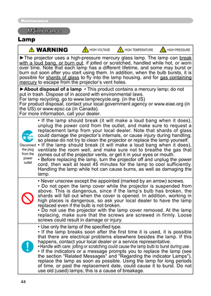 Page 44
44

Maintenance
Maintenance
Lamp
 WARNINGHIGH VOLTAGEHIGH TEMPERATUREHIGH PRESSURE
►The  projector  uses  a  high-pressure  mercury  glass  lamp.  The  lamp  can break 
with  a  loud  bang,  or  burn  outwith  a  loud  bang,  or  burn  out,  if  jolted  or  scratched,  handled  while  hot,  or  worn over  time.  Note  that  each  lamp  has  a  different  lifetime,  and  some  may  burst  or burn  out  soon  after  you  start  using  them.  In  addition,  when  the  bulb  bursts,  it  is possible  for...