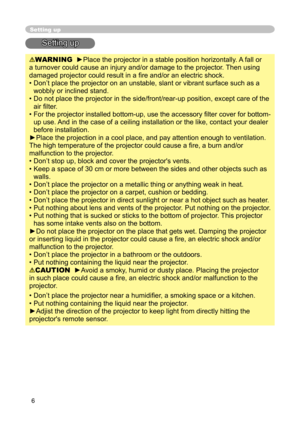 Page 6
6

Setting up
Setting up
WARNING  ►Place the projector in a stable position horizontally. A fall or 
a turnover could cause an injury and/or damage to the projector. Then using 
damaged projector could result in a ﬁ re and/or an electric shock.
•  Don’t place the projector on an unstable, slant or vibrant surface such as a 
wobbly or inclined stand.
•  Do not place the projector in the side/front/rear-up position, except care of the 
air ﬁ lter. 
•  For the projector installed bottom-up, use the...