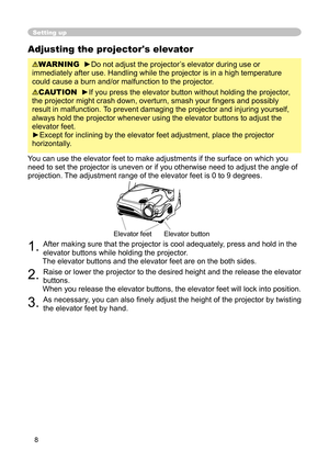 Page 8
8

Adjusting the projector's elevator

WARNING
  
►
Do not adjust the projector’s elevator during use or 

immediately after use. Handling while the projector is in a high temperature 

could cause a burn and/or malfunction to the projector. 

CAUTION
  
►If you press the elevator button without holding the projector, 

the projector might crash down, overturn, smash your ﬁ ngers and possibly 

result in malfunction. 
To prevent damaging the projector and injuring yourself, 

always hold the...