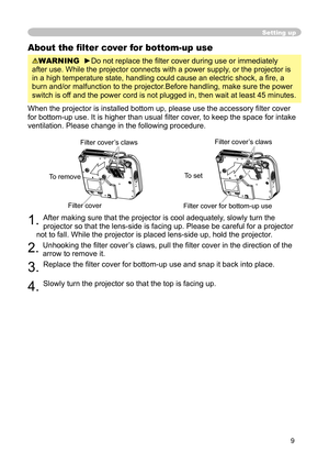 Page 9
9

Setting up
About the ﬁ lter cover for bottom-up use
WARNING  ►Do not replace the ﬁ lter cover during use or immediately 
after use. While the projector connects with a power supply, or the projector is 
in a high temperature state, handling could cause an electric shock, a ﬁ re, a 
burn and/or malfunction to the projector.Before handling, make sure the power 
switch is off and the power cord is not plugged in, then wait at least 45 minutes.
When the projector is installed bottom up, please use the...