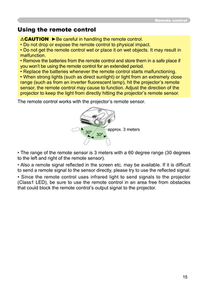 Page 15
15

Using the remote control

CAUTION
  
►
Be careful in handling the remote control.

• Do not drop or expose the remote control to physical impact.

• Do not get the remote control wet or place it on wet objects. It may result in 

malfunction.

• Remove the batteries from the remote control and store them in a safe place if 

you won’t be using the remote control for an extended period. 

• Replace the batteries whenever the remote control starts malfunctioning. 

• When strong lights (such as direct...