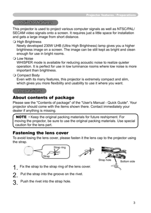 Page 3
3

Fastening the lens cover

To avoid losing the lens cover, please fasten it the lens cap to the projector using 

the strap.

1. 
Fix the strap to the strap ring of the lens cover.

2.
Put the strap into the groove on the rivet.

3.
Push the rivet into the strap hole.

Projector features / Preparations
Projector features
This projector is used to project various computer signals as well as NTSC/PAL/
SECAM video signals onto a screen. It requires just a little space for installation 
and gets a large...