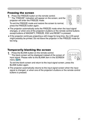 Page 21
21

Freezing the screen

1. 
Press the FREEZE button on the remote control. 

The “FREEZE” indication will appear on the screen, and the 

projector will enter the FREEZE mode.

To exit the FREEZE mode and restore the screen to normal, 

press the FREEZE button again. 

● The projector automatically exits the FREEZE mode when the input signal 

changes, or when one of the projector’s buttons or the remote control buttons 

except buttons of MAGNIFY, FREEZE, ESC and RESET is pressed.

● If the projector...