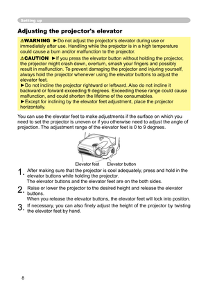 Page 8
8

Adjusting the projector's elevator

WARNING
  
►
Do not adjust the projector’s elevator during use or 

immediately after use. Handling while the projector is in a high temperature 

could cause a burn and/or malfunction to the projector. 

CAUTION
  
►If you press the elevator button without holding the projector, 

the projector might crash down, overturn, smash your ﬁ ngers and possibly 

result in malfunction. 
To prevent damaging the projector and injuring yourself, 

always hold the...