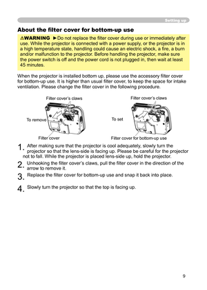 Page 9
9

Setting up
About the ﬁ lter cover for bottom-up use
WARNING  ►Do not replace the ﬁ lter cover during use or immediately after 
use. While the projector is connected with a power supply, or the projector is in 
a high temperature state, handling could cause an electric shock, a ﬁ re, a burn 
and/or malfunction to the projector. Before handling the projector, make sure 
the power switch is off and the power cord is not plugged in, then wait at least 
45 minutes.
When the projector is installed bottom...