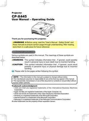 Page 1
1
Projector
CP-X445
User Manual – Operating Guide
Thank you for purchasing this projector.
WARNING  ►Before using, read the "User's Manual - Safety Guide" and 
these manuals to ensure correct usage through understanding. After reading, 
store them in a safe place for future reference.
About this manual
Various symbols are used in this manual. The meanings of these symbols are 
described below. 
WARNING  This  symbol  indicates  information  that  ,  if  ignored,  could  possibly 
result in...