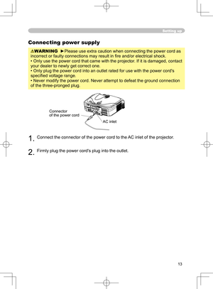 Page 13
13

Setting up
Connecting power supply
WARNING  ►Please use extra caution when connecting the power cord as 
incorrect or faulty connections may result in ﬁre and/or electrical shock.
• Only use the power cord that came with the projector. If it is damaged, contact 
your dealer to newly get correct one.
• Only plug the power cord into an outlet rated for use with the power cord's 
speciﬁed voltage range.
• Never modify the power cord. Never attempt to defeat the ground connection 
of the...