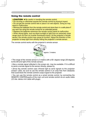 Page 15
15

Remote control
Using the remote control
CAUTION  ►Be careful in handling the remote control.
• Do not drop or otherwise expose the remote control to physical impact.
• Do not get the remote control wet or place it on wet objects. Doing so may 
result in malfunction.
• Remove the batteries from the remote control and store them in a safe place if 
you won’t be using the remote control for an extended period. 
• Replace the batteries whenever the remote control starts to malfunction. 
• When strong...