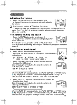 Page 17
17

Operating
Operating
Adjusting the volume
1. Press the VOLUME button on the remote control. 
A dialog will appear on the screen to aid you in adjusting 
the volume.
2. Use the cursor buttons ▲/▼ to adjust the volume.
To close the dialog and complete the operation, press the VOLUME button 
again. Even if you don’t do anything, the dialog will automatically disappear 
after a few seconds. 
Temporarily muting the sound
1. Press the MUTE button on the remote control.  
A dialog will appear on the screen...