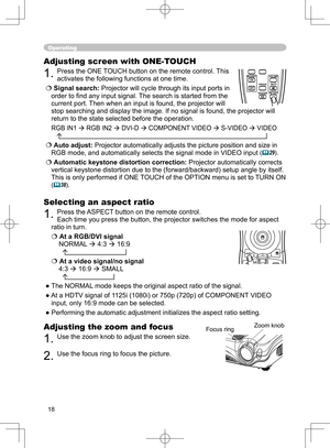 Page 18
18

Operating
Adjusting the zoom and focus
1. Use the zoom knob to adjust the screen size.  
2. Use the focus ring to focus the picture.
Adjusting screen with ONE-TOUCH
1. Press the ONE TOUCH button on the remote control. This 
activates the following functions at one time.
 Signal search: Projector will cycle through its input ports in 
order to ﬁnd any input signal. The search is started from the 
current port. Then when an input is found, the projector will 
stop searching and display the image. If...