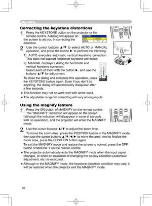 Page 20
20

Using the magnify feature
1. Press the ON button of MAGNIFY on the remote control.   
The “MAGNIFY” indication will appear on the screen 
(although the indication will disappear in several seconds 
with no operation), and the projector will enter the MAGNIFY 
mode.
2. Use the cursor buttons ▲/▼ to adjust the zoom level. 
To move the zoom area, press the POSITION button in the MAGNIFY mode, 
then use the cursor buttons ▲/▼/◄/► to move the area. And to ﬁnalize the 
zoom area, press the POSITION button...