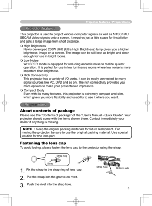 Page 3
3

Projector features / Preparations
Projector features
This projector is used to project various computer signals as well as NTSC/PAL/
SECAM video signals onto a screen. It requires just a little space for installation 
and gets a large image from short distance.
 High Brightness
Newly developed 230W UHB (Ultra High Brightness) lamp gives you a higher 
brightness image on a screen. The image can be still kept as bright and clean 
enough for use in bright rooms.
 Low Noise
WHISPER mode is equipped for...
