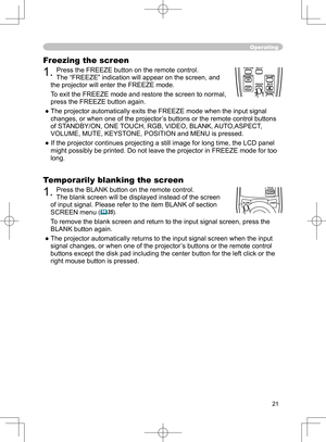 Page 21
21

Freezing the screen
1. Press the FREEZE button on the remote control.  
The “FREEZE” indication will appear on the screen, and 
the projector will enter the FREEZE mode.
To exit the FREEZE mode and restore the screen to normal, 
press the FREEZE button again. 
● The projector automatically exits the FREEZE mode when the input signal  changes, or when one of the projector’s buttons or the remote control buttons 
of STANDBY/ON, ONE TOUCH, RGB, VIDEO, BLANK, AUTO,ASPECT, 
VOLUME, MUTE, KEYSTONE,...