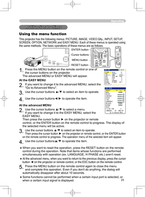 Page 23
23

Operating
STANDBY/ONVIDEOUPDOWNBLANK
ASPECTPUSH
LASERINDICATOR
LASER
RGB
ENTER
ONOFF
ESCPOSITIONMAGNIFYMUTEKEYSTONEFREEZEONE TOUCH
AUTO PA
GE
MENURESETVOLUME
Multifunctional settings
Using the menu function
This projector has the following menus: PICTURE, IMAGE, VIDEO Qlty
., INPUT, SETUP, 
SCREEN, OPTION, NETWORK and EASY MENU. Each of these menus is operated using 
the same methods. The basic operations of these menus are as follows.
1. Press the MENU button on the remote control or one of 
the...