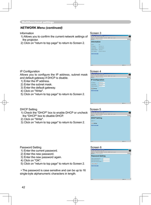 Page 42
42

Multifunctional settings
NETWORK Menu (continued)
Information
 1) Allows you to conﬁrm the current network settings of the projector.
 2) Click on "return to top page" to return to Screen 2.
Screen 3
Password Setting
 1) Enter the current password.
 2) Enter the new password.
 3) Enter the new password again.
 4) Click on "OK".
 5) Click on "return to top page" to return to Screen 2.
 • The password is case sensitive and can be up to 16 
single-byte alphanumeric characters in...