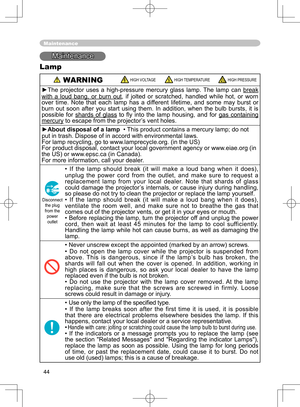 Page 44
44

Maintenance
Maintenance
Lamp
 WARNING HIGH VOLTAGE HIGH TEMPERATURE HIGH PRESSURE
►The  projector  uses  a  high-pressure  mercury  glass  lamp.  The  lamp  can break 
with  a  loud  bang,  or  burn  out,  if  jolted  or  scratched,  handled  while  hot,  or  worn 
over  time.  Note  that  each  lamp  has  a  different  lifetime,  and  some  may  burst  or 
burn  out  soon  after  you  start  using  them.  In  addition,  when  the  bulb  bursts,  it  is 
possible  for  shards  of  glass  to  ﬂy...