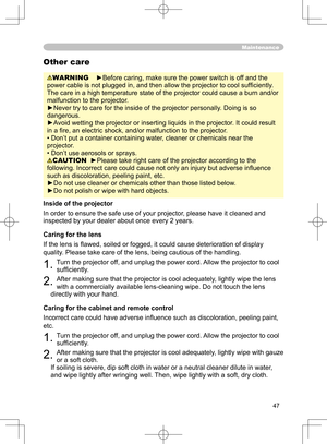 Page 47
47

Maintenance
WARNING    ►Before caring, make sure the power switch is off and the 
power cable is not plugged in, and then allow the projector to cool sufﬁ ciently. 
The care in a high temperature state of the projector could cause a burn and/or 
malfunction to the projector.
►Never try to care for the inside of the projector personally. Doing is so 
dangerous. 
►Avoid wetting the projector or inserting liquids in the projector. It could result 
in a ﬁre, an electric shock, and/or malfunction to the...