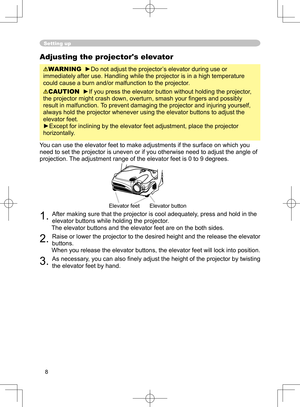 Page 8
8

Adjusting the projector's elevator
WARNING  ►Do not adjust the projector’s elevator during use or 
immediately after use. Handling while the projector is in a high temperature 
could cause a burn and/or malfunction to the projector. 
CAUTION  ►If you press the elevator button without holding the projector, 
the projector might crash down, overturn, smash your ﬁngers and possibly 
result in malfunction.  To prevent damaging the projector and injuring yourself, 
always hold the projector whenever...