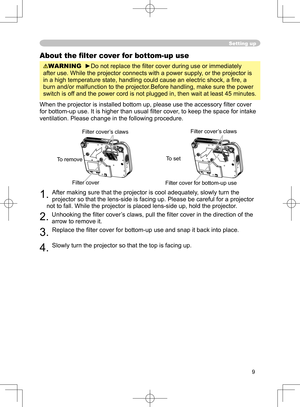 Page 9
9

Setting up
About the ﬁlter cover for bottom-up use
WARNING  ►Do not replace the ﬁlter cover during use or immediately 
after use. While the projector connects with a power supply, or the projector is 
in a high temperature state, handling could cause an electric shock, a ﬁ re, a 
burn and/or malfunction to the projector.Before handling, make sure the power 
switch is off and the power cord is not plugged in, then wait at least 45 minutes.
When the projector is installed bottom up, please use the...