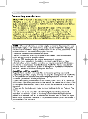 Page 10
10

Setting up
Connecting your devices
CAUTION  ►Turn off all devices prior to connecting them to the projector. 
Attempting to connect a live device to the projector may generate extremely 
loud noises or other abnormalities that may result in malfunction and/or damage 
to the device and/or projector.
►Use the accessory cable or a designated-type cable for the connection. 
Some cables have to be used with core set. A too long cable may cause a 
certain picture degradation. Please consult with your...