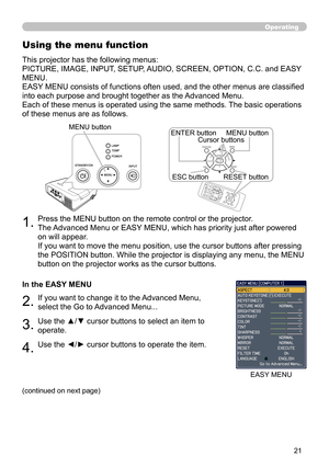 Page 21


Operating
1.Press the MENU button on the remote control or the projector.  
The Advanced Menu or EASY MENU, which has priority just after powered 
on will appear. 
If you want to move the menu position, use the cursor buttons after pressing 
the POSITION button. While the projector is displaying any menu, the MENU 
button on the projector works as the cursor buttons.
Using the menu function
2.If you want to change it to the Advanced Menu, 
select the Go to Advanced Menu...
This projector has...