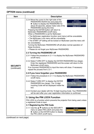 Page 47
47

OPTION menu
OPTION menu (continued)
ItemDescription
SECURITY(continued)
2.2-4  Move the cursor to the right side of the PASSWORD AGAIN box and press the ► button to display the PASSWORD for about 20 seconds, please make note of the PASSWORD during this time. Pressing the ENTER button will return to MyScreen PASSWORD on/off menu.When a PASSWORD is set for MyScreen:
• The MyScreen registration function (and menu) will be unavailable.
• The MyScreen Lock menu will be unavailable.
• The START UP setting...