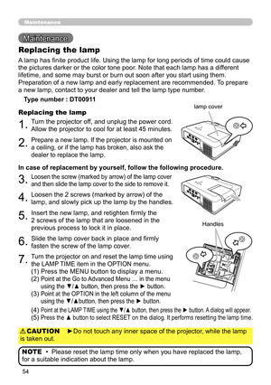 Page 54
54

Maintenance 
Maintenance
A lamp has finite product life. Using the lamp for long periods of time could cause 
the pictures darker or the color tone poor. Note that each lamp has a different 
lifetime, and some may burst or burn out soon after you start using them. 
Preparation of a new lamp and early replacement are recommended. To prepare 
a new lamp, contact to your dealer and tell the lamp type number.
Replacing the lamp
Type number : DT00911
1.Turn the projector off, and unplug the power cord....