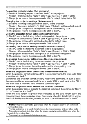 Page 8
8

RS-232C Communication (continued)
Requesting projector status (Get command)
() Send the following request code from the PC to the projector.
	 Header	+	Command	data	(‘02H’	+	‘00H’	+	type	(2	bytes)	+	‘00H’ 	+	‘00H’)	
(2) The projector returns the response code  ‘1DH’	+	data	(2	bytes)
 to the PC.
Changing the projector settings (Set command)
() Send the following setting code from the PC to the projector.
		 Header	+	Command	data	(‘01H’ 	+	‘00H’	+	type	(2	bytes)	+	setting	code	(2	bytes))	
(2)...