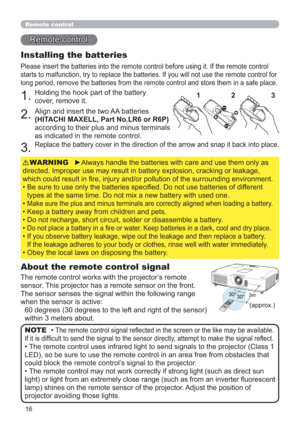 Page 1616
30°3m30°
(approx.)
Remote control
About the remote control signal
The remote control works with the projector’s remote 
sensor. This projector has a remote sensor on the front.
The sensor senses the signal within the following range 
when the sensor is active:
60 degrees (30 degrees to the left and right of the sensor) 
within 3 meters about.
Installing the batteries
Please insert the batteries into the remote control before using it. If the remote control 
starts to malfunction, try to replace the...