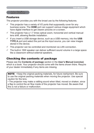 Page 33
Introduction
• Keep the original packing materials, for future reshipment. Be sure 
to use the original packing materials when moving the projector. Use special 
caution for the lens.
• The projector may make a rattling sound when tilted, moved or shaken, since 
a ﬂap to control the air ﬂow inside of the projector has moved. Be aware that 
this is not a failure or malfunction. NOTE
Introduction
The projector provides you with the broad use by the following features.
Checking the contents of  package
...