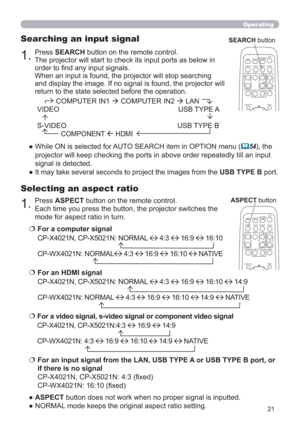 Page 2121
Operating
Selecting an aspect ratio
● ASPECT button does not work when no proper signal is inputted.
● NORMAL mode keeps the original aspect ratio setting.
1.Press SEARCH button on the remote control.
The projector will start to check its input ports as below in 
order to ﬁnd any input signals.
When an input is found, the projector will stop searching 
and display the image. If no signal is found, the projector will 
return to the state selected before the operation.
Searching an input signal
●  While...