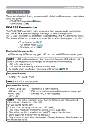 Page 7777
Presentation tools
Presentation tools
The PC-LESS Presentation reads image data from storage media inserted into 
the USB TYPE A port and displays the image on the following modes. 
The PC-LESS Presentation can be started by selecting the USB TYPE A port as the input source.
This feature allows you to make your presentations without using your computer.
PC-LESS Presentation
- Thumbnail mode (78)
- Full Screen mode (
82)
- Slideshow mode (
83)
[Supported storage media]
• USB memory (USB memory type,...