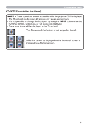 Page 8181
Presentation tools
PC-LESS Presentation (continued)
• These operations are not accessible while the projector OSD is displayed.
• The Thumbnail mode shows 20 pictures in 1 page as maximum.
• It is not possible to change the input port by using the INPUT button when the 
Thumbnail screen, Slideshow, or Full Screen is displayed.
• Some error icons will be displayed in the Thumbnail.
NOTE
This ﬁle seems to be broken or not supported format.
A ﬁle that cannot be displayed on the thumbnail screen is...