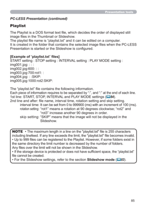 Page 8585
Presentation tools
PC-LESS Presentation (continued)
Playlist
The Playlist is a DOS format text ﬁle, which decides the order of displayed still 
image ﬁles in the Thumbnail or Slideshow.
The playlist ﬁle name is “playlist.txt” and it can be edited on a computer.  
It is created in the folder that contains the selected image ﬁles when the PC-LESS 
Presentation is started or the Slideshow is conﬁgured.
[Example of “playlist.txt” ﬁles] 
START setting : STOP setting : INTERVAL setting : PLAY MODE setting...