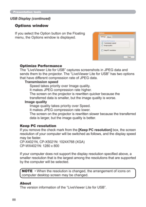 Page 8888
Presentation tools
If you select the Option button on the Floating 
menu, the Options window is displayed.
Optimize Performance
The “LiveViewer Lite for USB” captures screenshots in JPEG data and 
sends them to the projector. The “LiveViewer Lite for USB” has two options 
that have different compression rate of JPEG data. 
Transmission speed
Speed takes priority over Image quality. 
It makes JPEG compression rate higher.
The screen on the projector is rewritten quicker because the 
transferred data is...