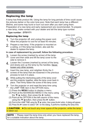 Page 8989
Maintenance 
Maintenance
A lamp has ﬁnite product life. Using the lamp for long periods of time could cause 
the pictures darker or the color tone poor. Note that each lamp has a different 
lifetime, and some may burst or burn out soon after you start using them. 
Preparation of a new lamp and early replacement are recommended. To prepare 
a new lamp, make contact with your dealer and tell the lamp type number.
Replacing the lamp
Type number : DT01171
1.Turn the projector off, and unplug the power...