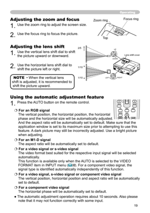 Page 19
9

Adjusting the zoom and focus
. Use the zoom ring to adjust the screen size.  
. Use the focus ring to focus the picture.
Operating
Focus ringZoom ring
Adjusting the lens shift
. Use the vertical lens shift dial to shift 
the picture upward or downward.  
. Use the horizontal lens shift dial to 
shift the picture left or right.
Using the automatic adjustment feature
. Press the AUTO button on the remote control.  
 For an RGB signal 
The vertical position, the horizontal...