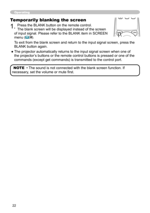 Page 22


Operating
Temporarily blanking the screen
. Press the BLANK button on the remote control.  
The blank screen will be displayed instead of the screen 
of input signal. Please refer to the BLANK item in SCREEN 
menu (38).
To exit from the blank screen and return to the input signal screen, pres\
s the  
BLANK button again. 
● The projector automatically returns to the input signal screen when one of 
the projector’s buttons or the remote control buttons is pressed or one of the 
commands...